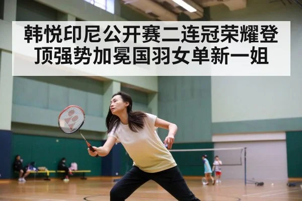 韩悦印尼公开赛二连冠荣耀登顶强势加冕国羽女单新一姐