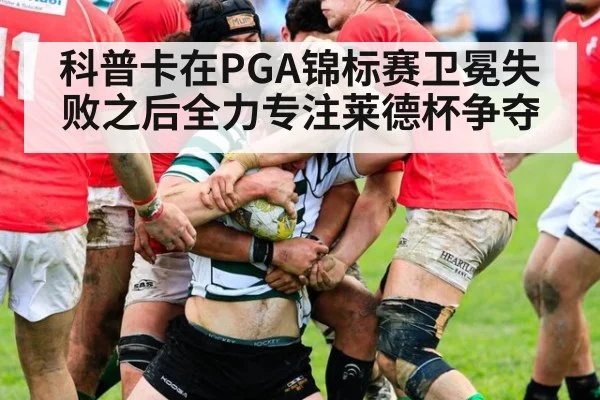 科普卡在PGA锦标赛卫冕失败之后全力专注莱德杯争夺